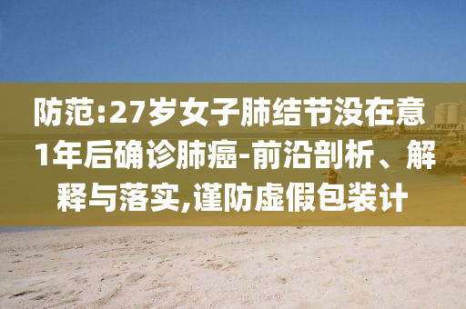 防范:27歲女子肺結(jié)節(jié)沒(méi)在意 1年后確診肺癌-前沿剖析、解釋與落實(shí),謹(jǐn)防虛假包裝計(jì)