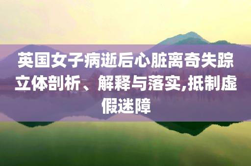 英國女子病逝后心臟離奇失蹤立體剖析、解釋與落實(shí),抵制虛假迷障