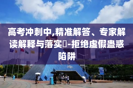 高考沖刺中,精準(zhǔn)解答、專家解讀解釋與落實(shí)?-拒絕虛假蠱惑陷阱