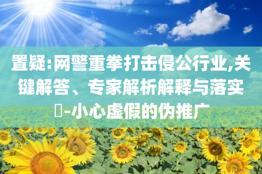 置疑:網(wǎng)警重拳打擊侵公行業(yè),關(guān)鍵解答、專家解析解釋與落實?-小心虛假的偽推廣