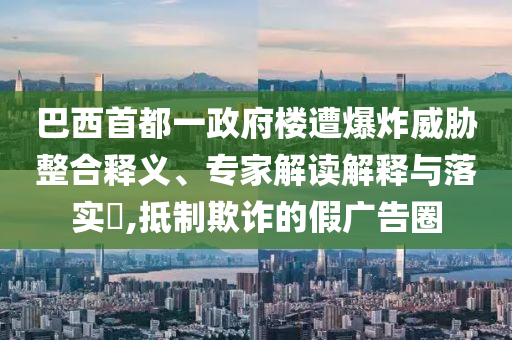 巴西首都一政府樓遭爆炸威脅整合釋義、專家解讀解釋與落實(shí)?,抵制欺詐的假?gòu)V告圈