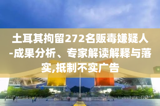 土耳其拘留272名販毒嫌疑人-成果分析、專家解讀解釋與落實(shí),抵制不實(shí)廣告