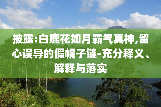 披露:白鹿花如月霸氣真神,留心誤導的假幌子鏈-充分釋義、解釋與落實