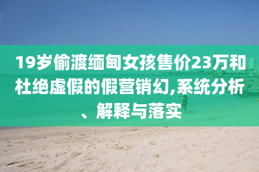 19歲偷渡緬甸女孩售價23萬和杜絕虛假的假營銷幻,系統(tǒng)分析、解釋與落實