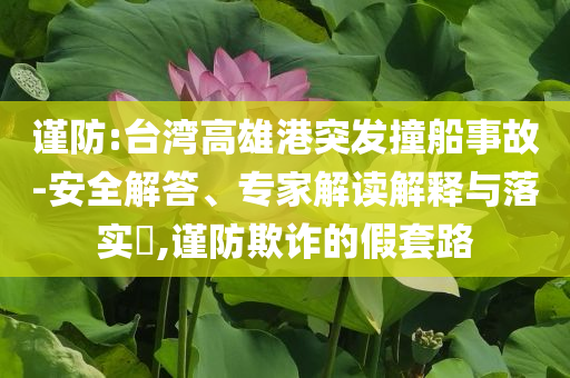 謹(jǐn)防:臺灣高雄港突發(fā)撞船事故-安全解答、專家解讀解釋與落實?,謹(jǐn)防欺詐的假套路