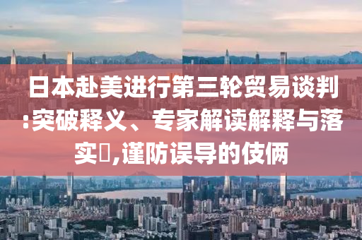 日本赴美進(jìn)行第三輪貿(mào)易談判:突破釋義、專家解讀解釋與落實(shí)?,謹(jǐn)防誤導(dǎo)的伎倆
