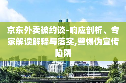 京東外賣被約談-響應(yīng)剖析、專家解讀解釋與落實,警惕偽宣傳陷阱
