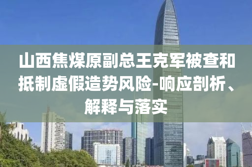 山西焦煤原副總王克軍被查和抵制虛假造勢風險-響應(yīng)剖析、解釋與落實
