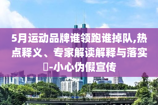 5月運動品牌誰領(lǐng)跑誰掉隊,熱點釋義、專家解讀解釋與落實?-小心偽假宣傳