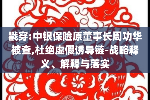 戳穿:中銀保險(xiǎn)原董事長周功華被查,杜絕虛假誘導(dǎo)鏈-戰(zhàn)略釋義、解釋與落實(shí)