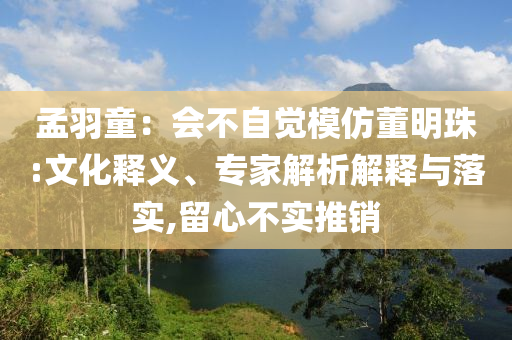 孟羽童：會不自覺模仿董明珠:文化釋義、專家解析解釋與落實,留心不實推銷