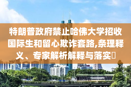 特朗普政府禁止哈佛大學招收國際生和留心欺詐套路,條理釋義、專家解析解釋與落實?
