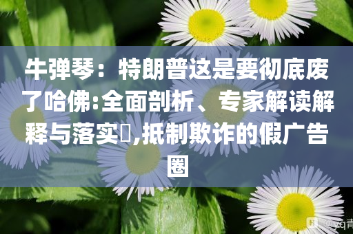 牛彈琴：特朗普這是要徹底廢了哈佛:全面剖析、專家解讀解釋與落實?,抵制欺詐的假廣告圈