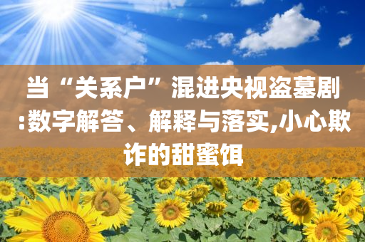 當(dāng)“關(guān)系戶”混進(jìn)央視盜墓劇:數(shù)字解答、解釋與落實,小心欺詐的甜蜜餌