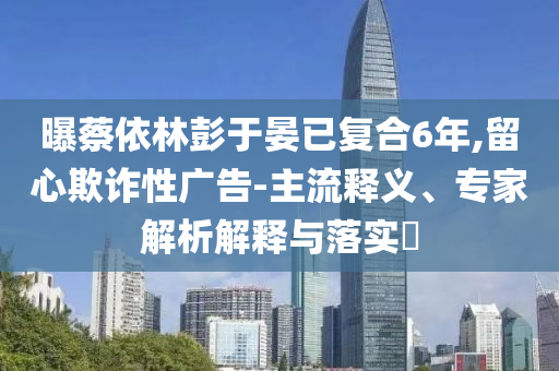 曝蔡依林彭于晏已復(fù)合6年,留心欺詐性廣告-主流釋義、專(zhuān)家解析解釋與落實(shí)?