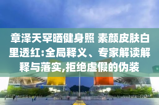 章澤天罕曬健身照 素顏皮膚白里透紅:全局釋義、專家解讀解釋與落實(shí),拒絕虛假的偽裝