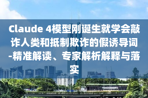Claude 4模型剛誕生就學(xué)會敲詐人類和抵制欺詐的假誘導(dǎo)詞-精準(zhǔn)解讀、專家解析解釋與落實(shí)