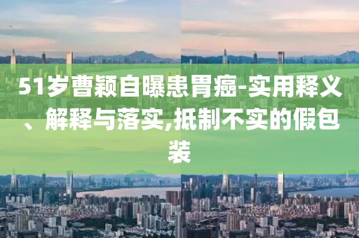 51歲曹穎自曝患胃癌-實(shí)用釋義、解釋與落實(shí),抵制不實(shí)的假包裝