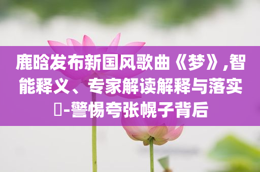 鹿晗發(fā)布新國風(fēng)歌曲《夢》,智能釋義、專家解讀解釋與落實(shí)?-警惕夸張幌子背后