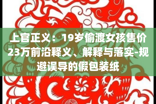 上官正義：19歲偷渡女孩售價23萬前沿釋義、解釋與落實(shí)-規(guī)避誤導(dǎo)的假包裝紙