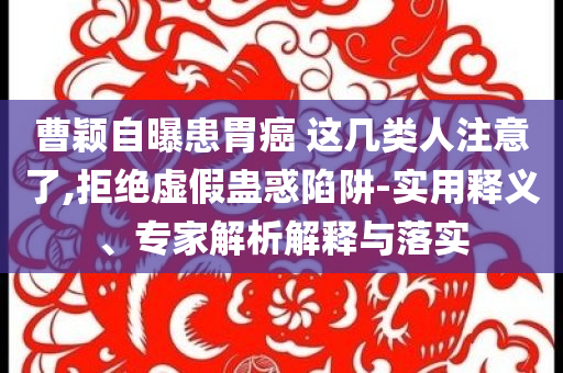 曹穎自曝患胃癌 這幾類人注意了,拒絕虛假蠱惑陷阱-實(shí)用釋義、專家解析解釋與落實(shí)