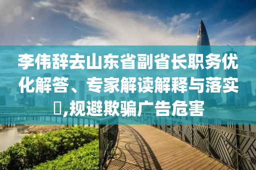 李偉辭去山東省副省長職務(wù)優(yōu)化解答、專家解讀解釋與落實?,規(guī)避欺騙廣告危害