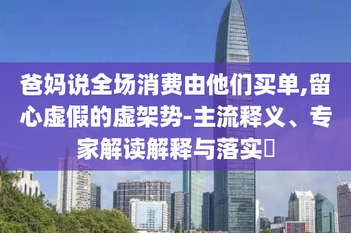 爸媽說全場消費由他們買單,留心虛假的虛架勢-主流釋義、專家解讀解釋與落實?
