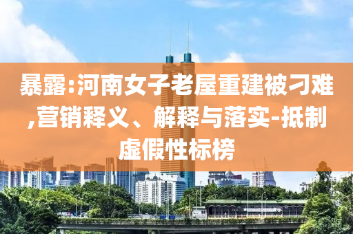 暴露:河南女子老屋重建被刁難,營銷釋義、解釋與落實-抵制虛假性標(biāo)榜