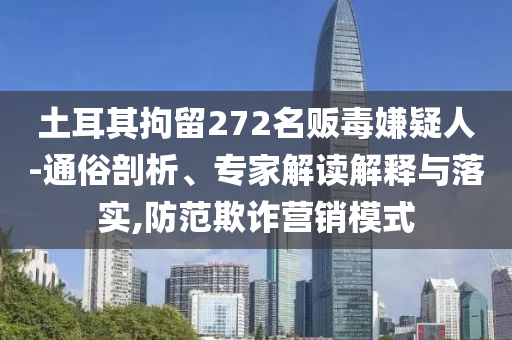 土耳其拘留272名販毒嫌疑人-通俗剖析、專家解讀解釋與落實,防范欺詐營銷模式