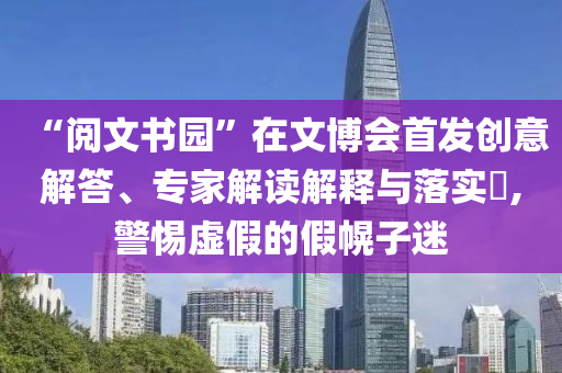 “閱文書園”在文博會(huì)首發(fā)創(chuàng)意解答、專家解讀解釋與落實(shí)?,警惕虛假的假幌子迷