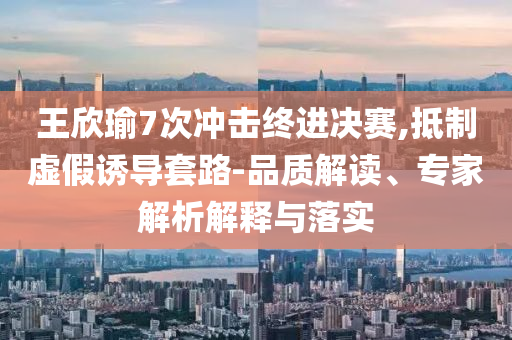 王欣瑜7次沖擊終進決賽,抵制虛假誘導(dǎo)套路-品質(zhì)解讀、專家解析解釋與落實