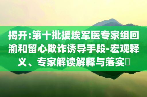 揭開:第十批援埃軍醫(yī)專家組回渝和留心欺詐誘導(dǎo)手段-宏觀釋義、專家解讀解釋與落實?