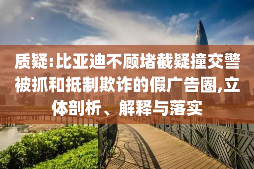 質(zhì)疑:比亞迪不顧堵截疑撞交警被抓和抵制欺詐的假廣告圈,立體剖析、解釋與落實(shí)