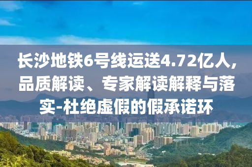 長沙地鐵6號(hào)線運(yùn)送4.72億人,品質(zhì)解讀、專家解讀解釋與落實(shí)-杜絕虛假的假承諾環(huán)