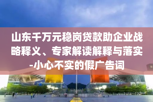 山東千萬元穩(wěn)崗貸款助企業(yè)戰(zhàn)略釋義、專家解讀解釋與落實(shí)-小心不實(shí)的假廣告詞