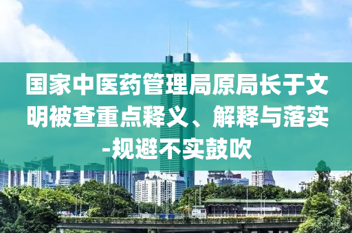 國家中醫(yī)藥管理局原局長于文明被查重點釋義、解釋與落實-規(guī)避不實鼓吹