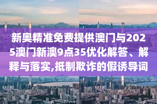 新奧精準(zhǔn)免費(fèi)提供澳門與2025澳門新澳9點(diǎn)35優(yōu)化解答、解釋與落實(shí),抵制欺詐的假誘導(dǎo)詞