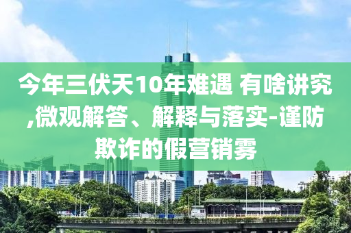 今年三伏天10年難遇 有啥講究,微觀解答、解釋與落實(shí)-謹(jǐn)防欺詐的假營銷霧