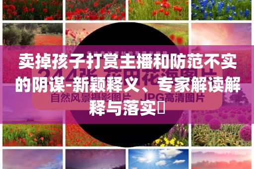 賣掉孩子打賞主播和防范不實的陰謀-新穎釋義、專家解讀解釋與落實?