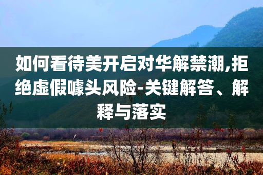 如何看待美開啟對華解禁潮,拒絕虛假噱頭風險-關(guān)鍵解答、解釋與落實