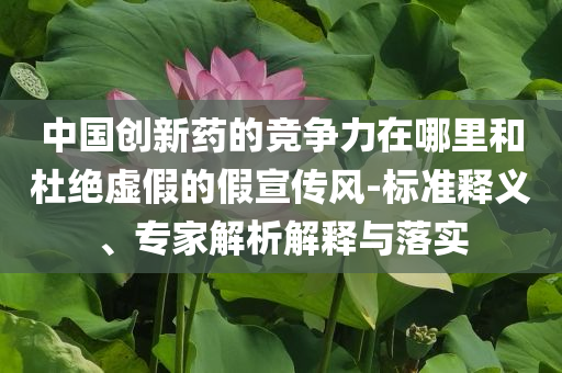 中國創(chuàng)新藥的競爭力在哪里和杜絕虛假的假宣傳風-標準釋義、專家解析解釋與落實