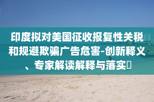 印度擬對(duì)美國(guó)征收?qǐng)?bào)復(fù)性關(guān)稅和規(guī)避欺騙廣告危害-創(chuàng)新釋義、專家解讀解釋與落實(shí)?