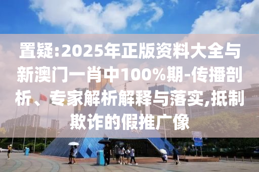 置疑:2025年正版資料大全與新澳門一肖中100%期-傳播剖析、專家解析解釋與落實(shí),抵制欺詐的假推廣像