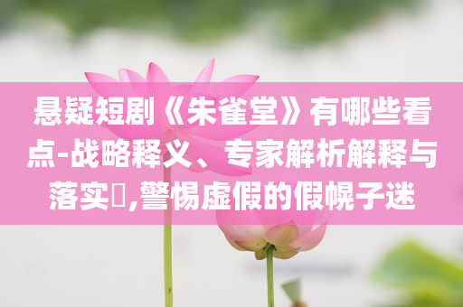 懸疑短劇《朱雀堂》有哪些看點(diǎn)-戰(zhàn)略釋義、專家解析解釋與落實(shí)?,警惕虛假的假幌子迷