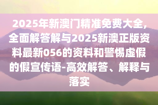 2025年新澳門精準(zhǔn)免費(fèi)大全,全面解答解與2025新澳正版資料最新056的資料和警惕虛假的假宣傳語-高效解答、解釋與落實(shí)