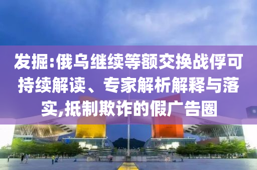 發(fā)掘:俄烏繼續(xù)等額交換戰(zhàn)俘可持續(xù)解讀、專家解析解釋與落實,抵制欺詐的假廣告圈