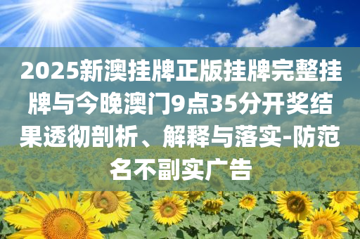 2025新澳掛牌正版掛牌完整掛牌與今晚澳門9點35分開獎結(jié)果透徹剖析、解釋與落實-防范名不副實廣告