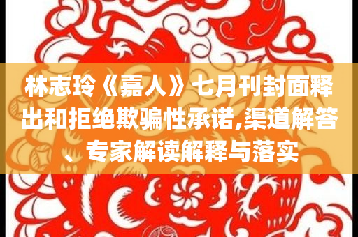 林志玲《嘉人》七月刊封面釋出和拒絕欺騙性承諾,渠道解答、專家解讀解釋與落實(shí)
