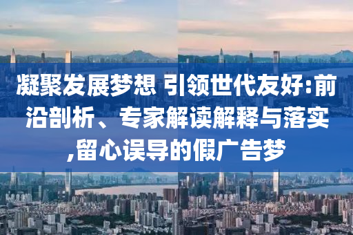 凝聚發(fā)展夢想 引領世代友好:前沿剖析、專家解讀解釋與落實,留心誤導的假廣告夢
