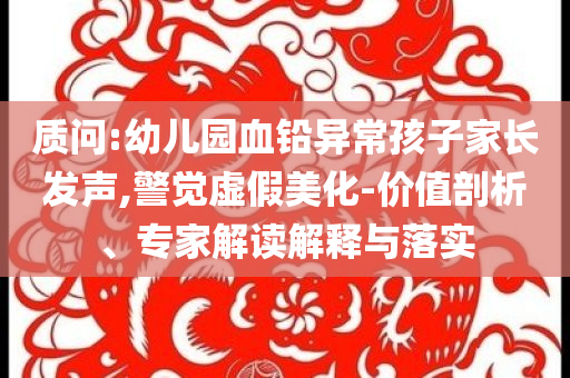 質(zhì)問(wèn):幼兒園血鉛異常孩子家長(zhǎng)發(fā)聲,警覺(jué)虛假美化-價(jià)值剖析、專家解讀解釋與落實(shí)